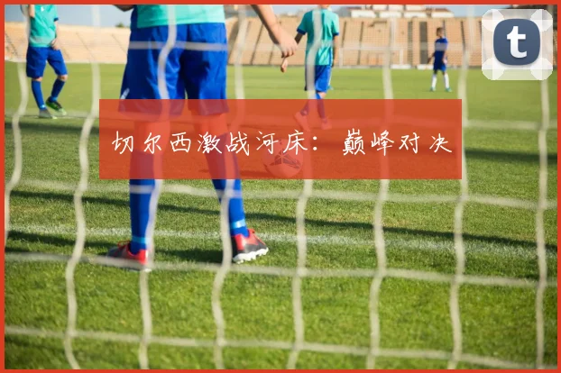 切尔西激战河床：巅峰对决