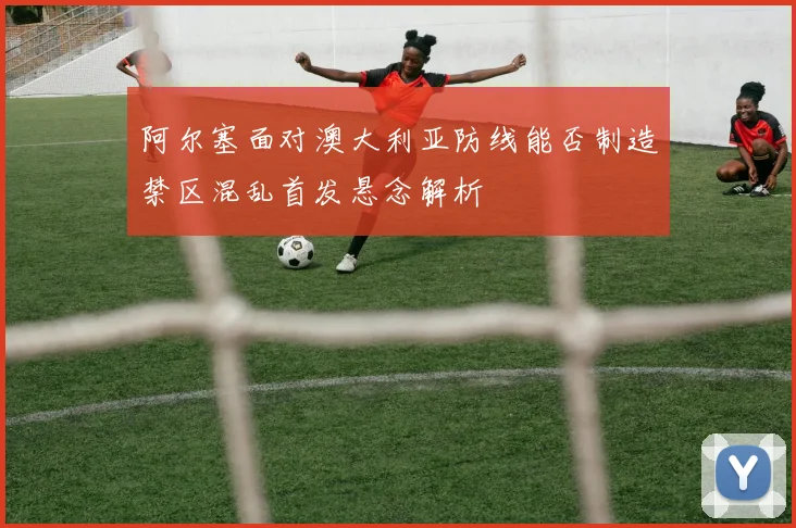 阿尔塞面对澳大利亚防线能否制造禁区混乱首发悬念解析