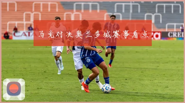 马竞对决奥兰多城赛事看点
