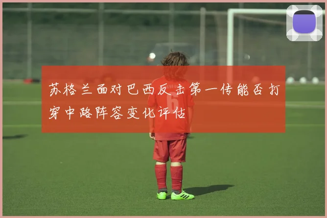 苏格兰面对巴西反击第一传能否打穿中路阵容变化评估