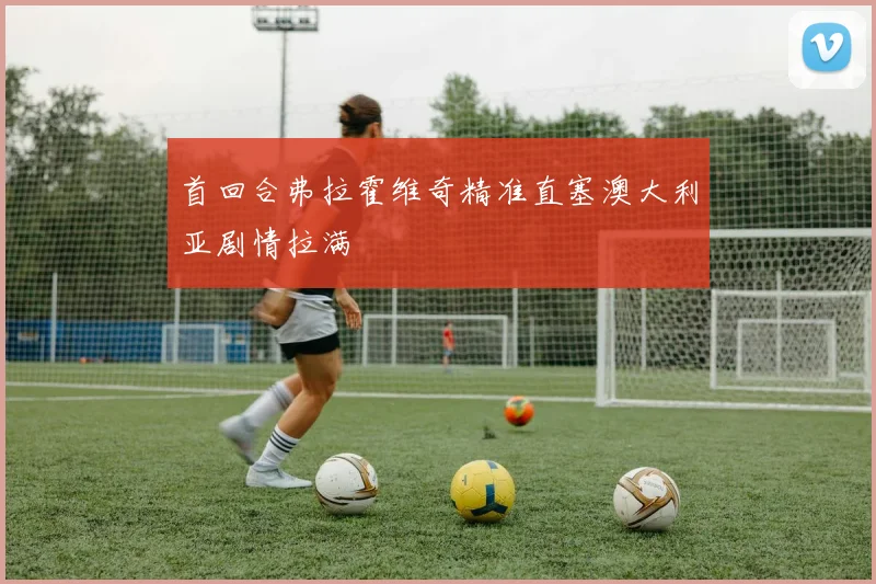 首回合弗拉霍维奇精准直塞澳大利亚剧情拉满