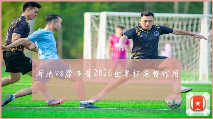 海地vs摩洛哥2026世界杯老将作用