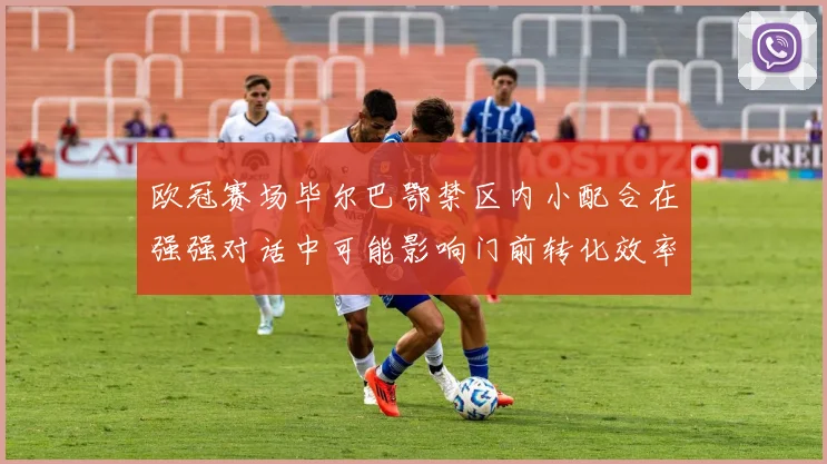 欧冠赛场毕尔巴鄂禁区内小配合在强强对话中可能影响门前转化效率