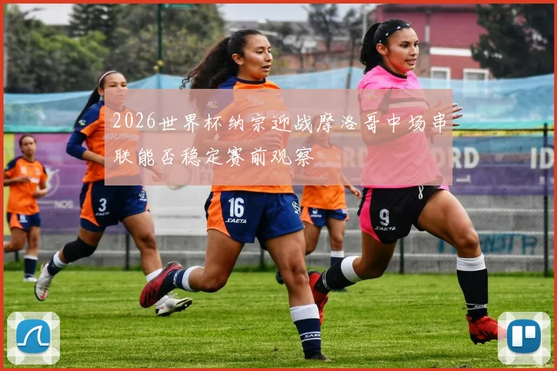 2026世界杯纳宗迎战摩洛哥中场串联能否稳定赛前观察