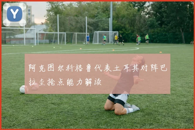 阿克图尔科格鲁代表土耳其对阵巴拉圭抢点能力解读