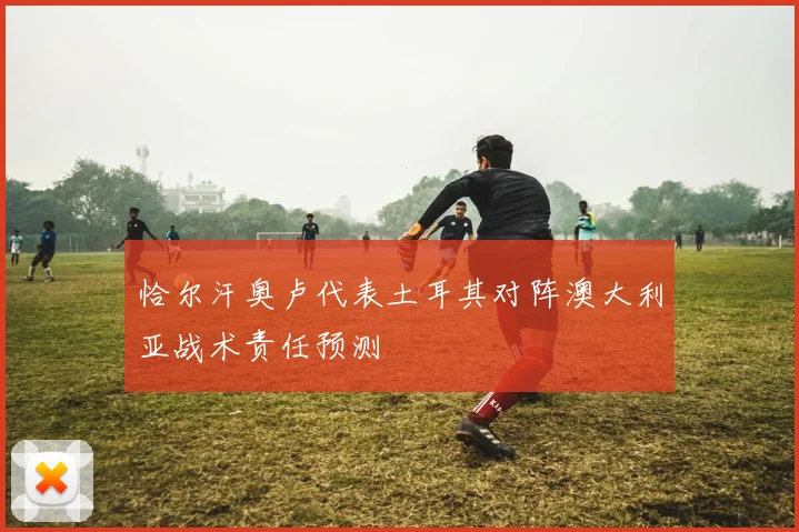 恰尔汗奥卢代表土耳其对阵澳大利亚战术责任预测