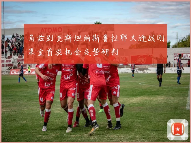 乌兹别克斯坦纳斯鲁拉耶夫迎战刚果金首发机会走势研判