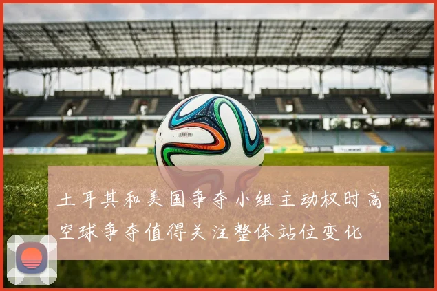土耳其和美国争夺小组主动权时高空球争夺值得关注整体站位变化