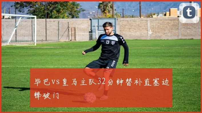 毕巴vs皇马主队32分钟替补直塞边锋破门
