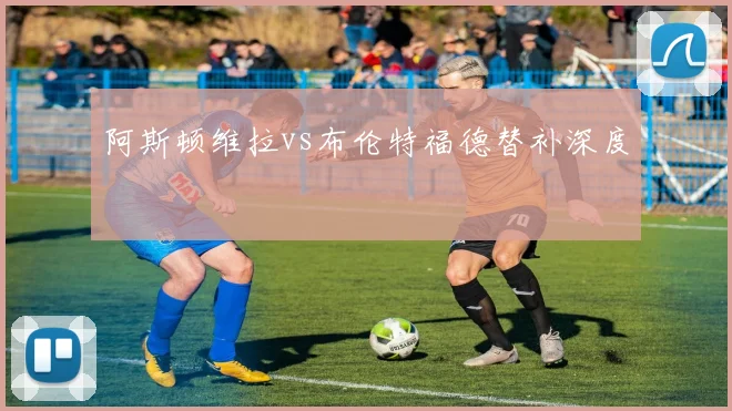 阿斯顿维拉vs布伦特福德替补深度