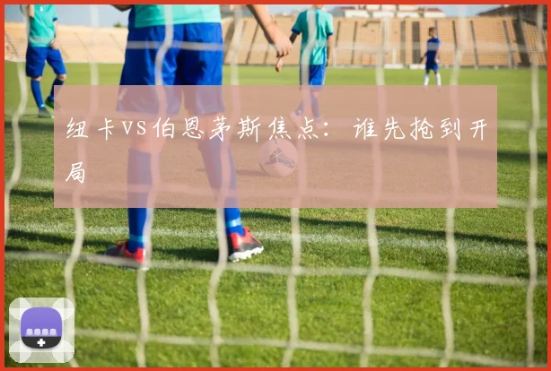 纽卡vs伯恩茅斯焦点：谁先抢到开局