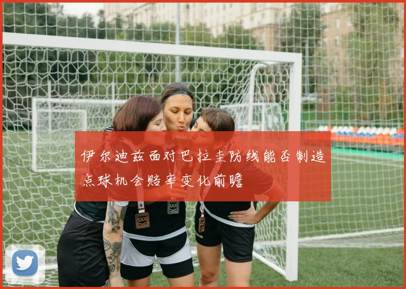 伊尔迪兹面对巴拉圭防线能否制造点球机会赔率变化前瞻