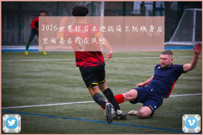 2026世界杯日本迎战荷兰防线身后空间是否存在风险