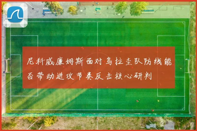尼科威廉姆斯面对乌拉圭队防线能否带动进攻节奏反击核心研判