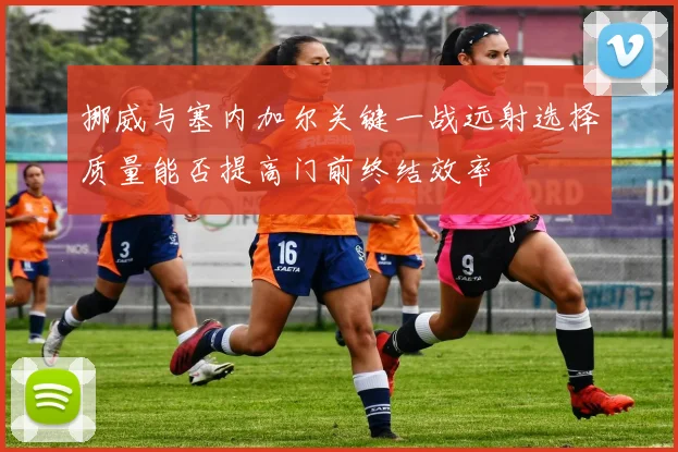 挪威与塞内加尔关键一战远射选择质量能否提高门前终结效率