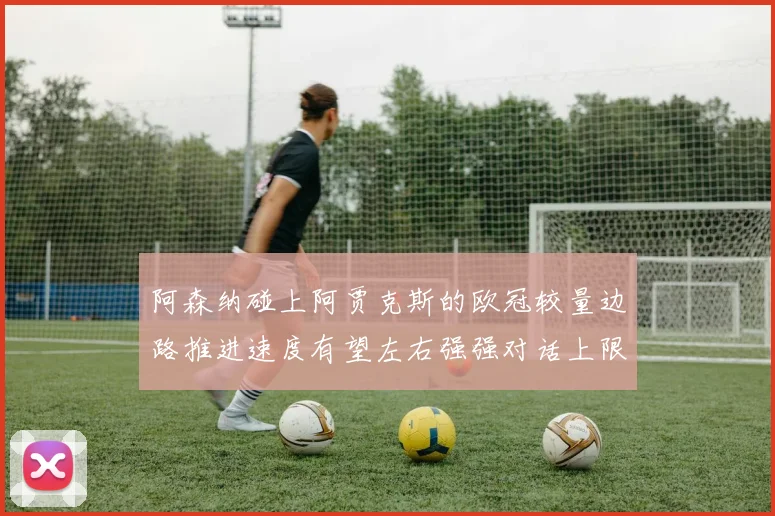 阿森纳碰上阿贾克斯的欧冠较量边路推进速度有望左右强强对话上限