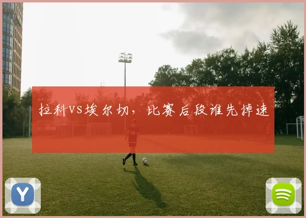 拉科vs埃尔切，比赛后段谁先掉速