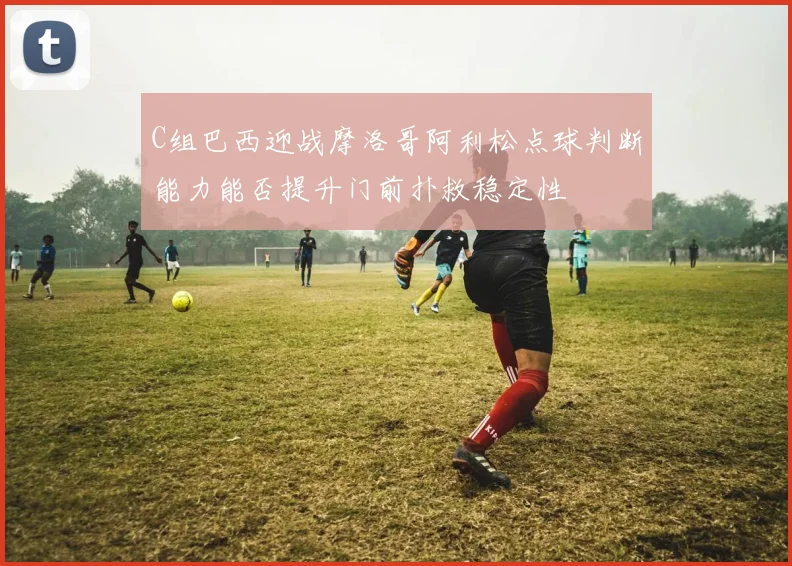 C组巴西迎战摩洛哥阿利松点球判断能力能否提升门前扑救稳定性
