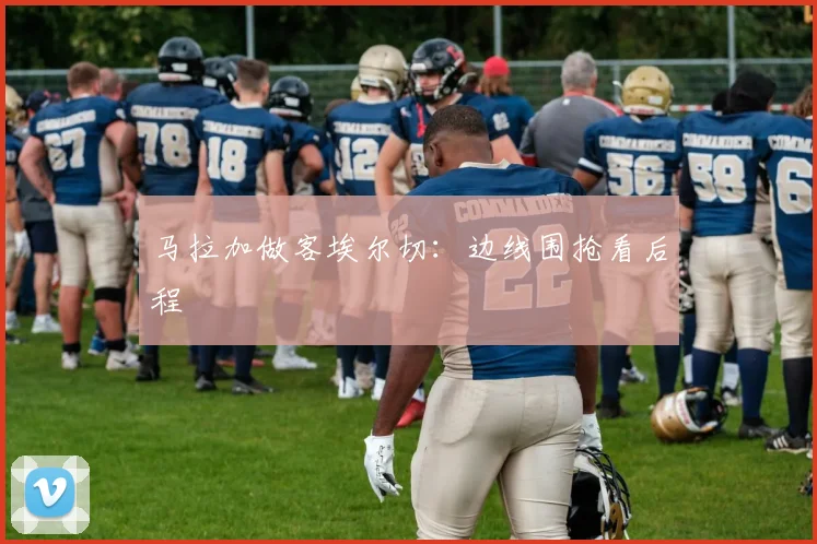 马拉加做客埃尔切：边线围抢看后程